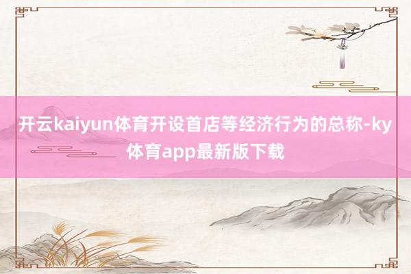 开云kaiyun体育开设首店等经济行为的总称-ky体育app最新版下载