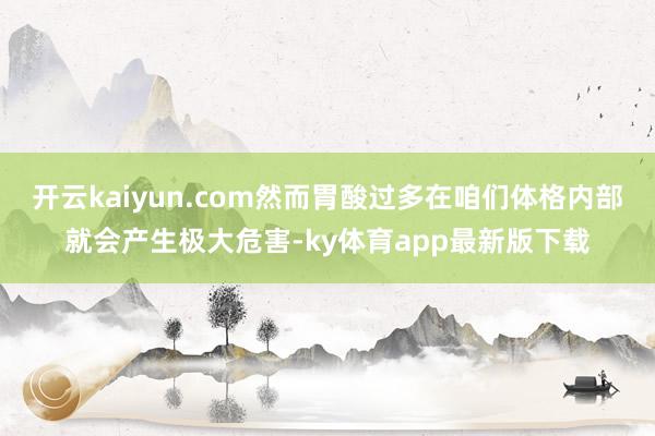 开云kaiyun.com然而胃酸过多在咱们体格内部就会产生极大危害-ky体育app最新版下载