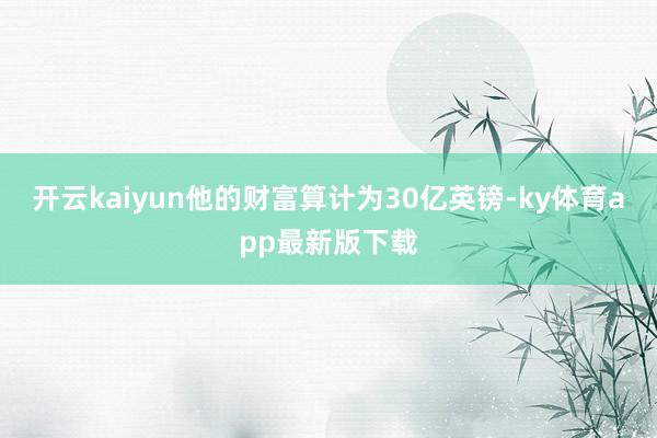 开云kaiyun他的财富算计为30亿英镑-ky体育app最新版下载