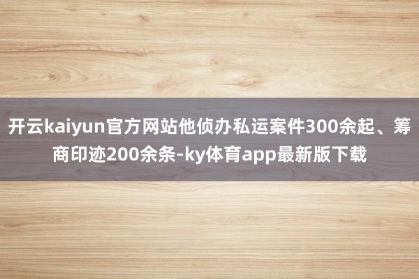 开云kaiyun官方网站他侦办私运案件300余起、筹商印迹200余条-ky体育app最新版下载