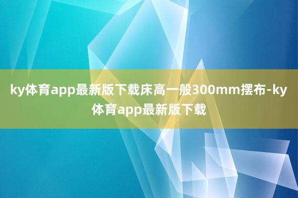 ky体育app最新版下载床高一般300mm摆布-ky体育app最新版下载