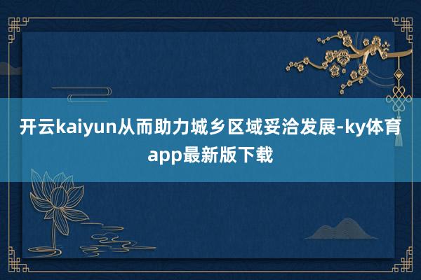 开云kaiyun从而助力城乡区域妥洽发展-ky体育app最新版下载
