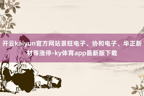 开云kaiyun官方网站景旺电子、协和电子、华正新材等涨停-ky体育app最新版下载