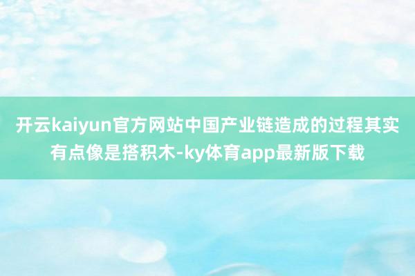 开云kaiyun官方网站中国产业链造成的过程其实有点像是搭积木-ky体育app最新版下载