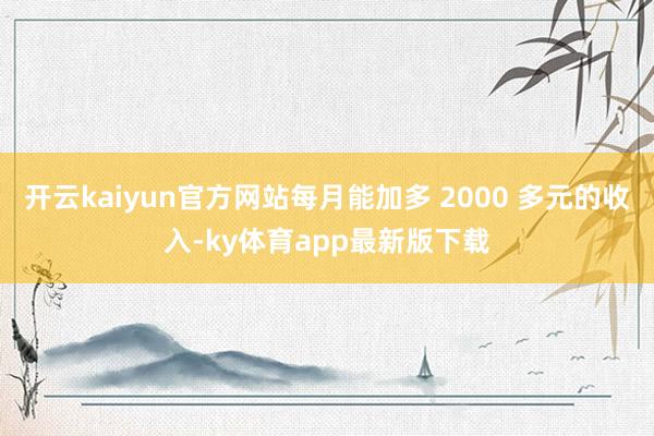 开云kaiyun官方网站每月能加多 2000 多元的收入-ky体育app最新版下载