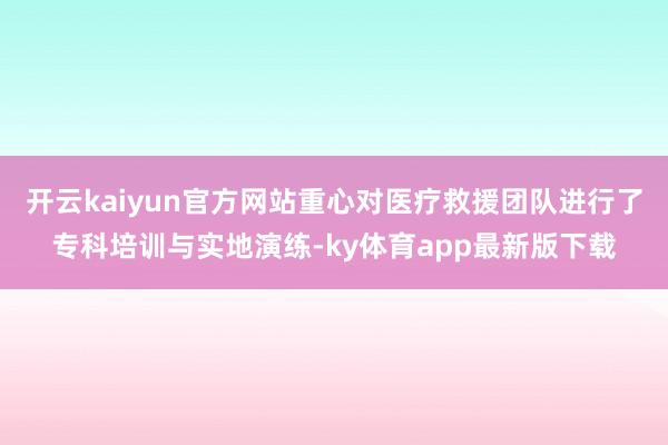 开云kaiyun官方网站重心对医疗救援团队进行了专科培训与实地演练-ky体育app最新版下载