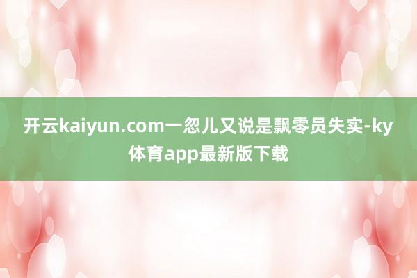 开云kaiyun.com一忽儿又说是飘零员失实-ky体育app最新版下载