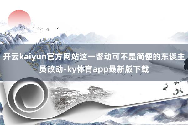 开云kaiyun官方网站这一瞥动可不是简便的东谈主员改动-ky体育app最新版下载