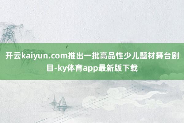开云kaiyun.com推出一批高品性少儿题材舞台剧目-ky体育app最新版下载