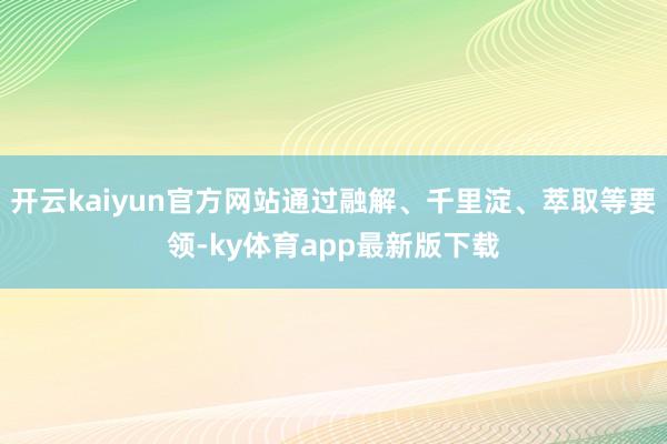 开云kaiyun官方网站通过融解、千里淀、萃取等要领-ky体育app最新版下载