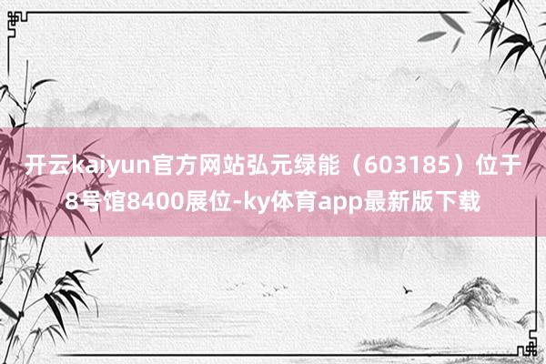 开云kaiyun官方网站　　弘元绿能（603185）位于8号馆8400展位-ky体育app最新版下载