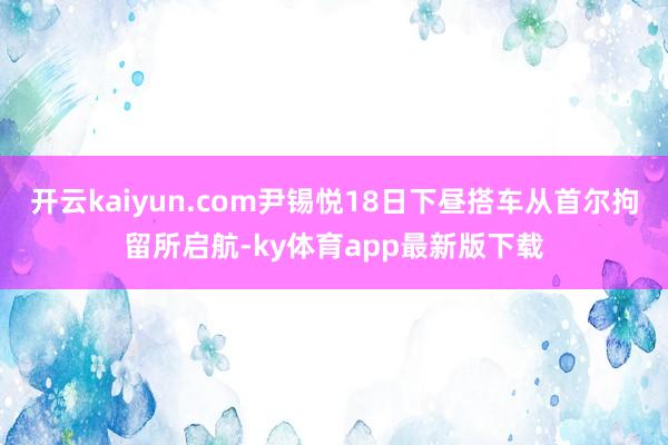 开云kaiyun.com尹锡悦18日下昼搭车从首尔拘留所启航-ky体育app最新版下载