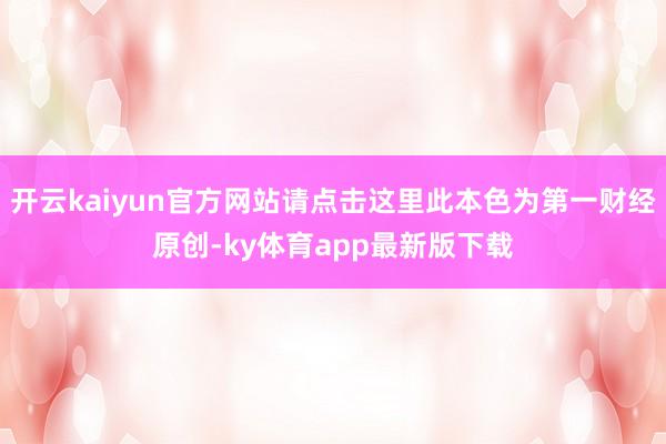 开云kaiyun官方网站请点击这里此本色为第一财经原创-ky体育app最新版下载