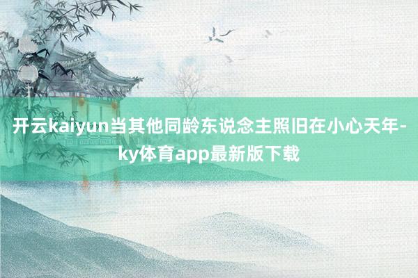 开云kaiyun当其他同龄东说念主照旧在小心天年-ky体育app最新版下载