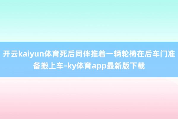 开云kaiyun体育死后同伴推着一辆轮椅在后车门准备搬上车-ky体育app最新版下载