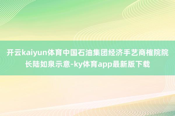 开云kaiyun体育中国石油集团经济手艺商榷院院长陆如泉示意-ky体育app最新版下载