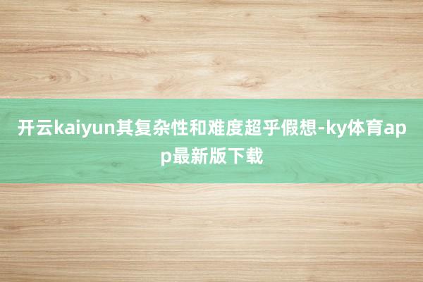 开云kaiyun其复杂性和难度超乎假想-ky体育app最新版下载