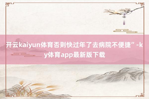 开云kaiyun体育否则快过年了去病院不便捷”-ky体育app最新版下载