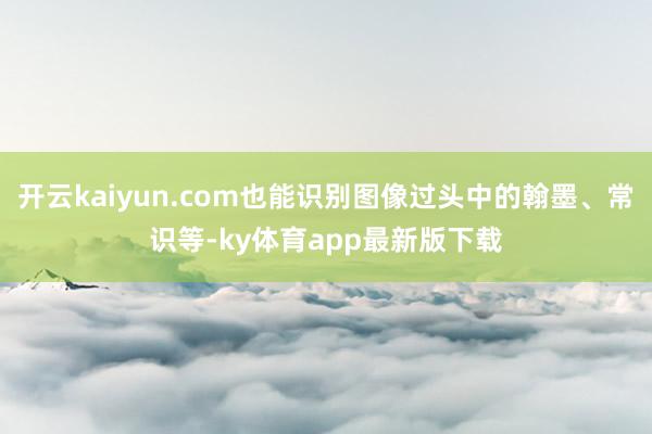 开云kaiyun.com也能识别图像过头中的翰墨、常识等-ky体育app最新版下载