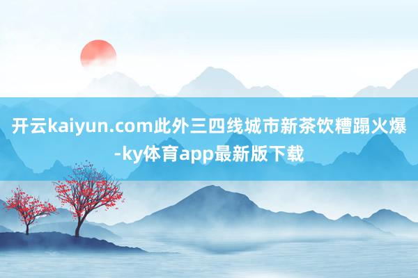 开云kaiyun.com此外三四线城市新茶饮糟蹋火爆-ky体育app最新版下载