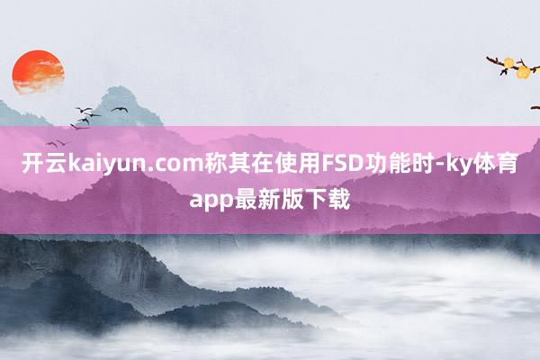 开云kaiyun.com称其在使用FSD功能时-ky体育app最新版下载
