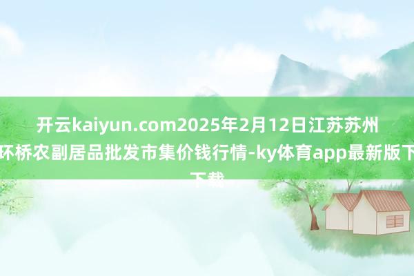 开云kaiyun.com2025年2月12日江苏苏州南环桥农副居品批发市集价钱行情-ky体育app最新版下载