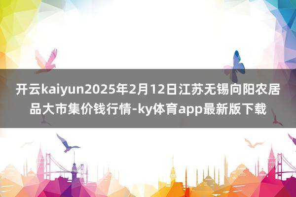 开云kaiyun2025年2月12日江苏无锡向阳农居品大市集价钱行情-ky体育app最新版下载
