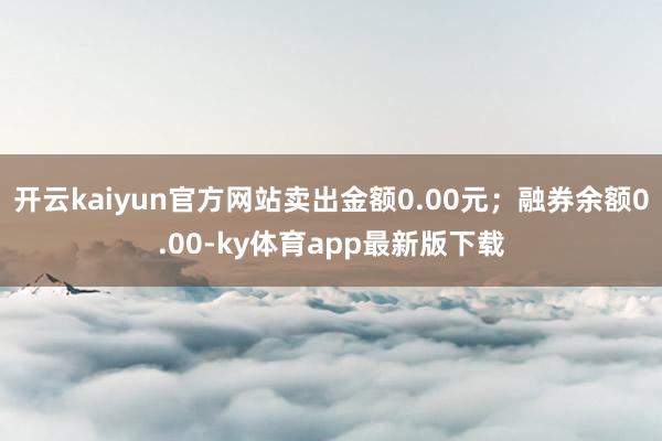 开云kaiyun官方网站卖出金额0.00元；融券余额0.00-ky体育app最新版下载