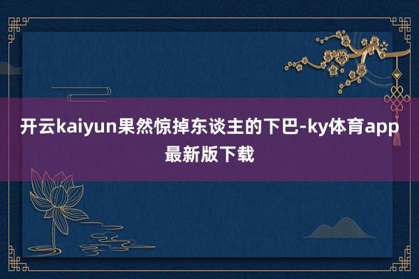 开云kaiyun果然惊掉东谈主的下巴-ky体育app最新版下载