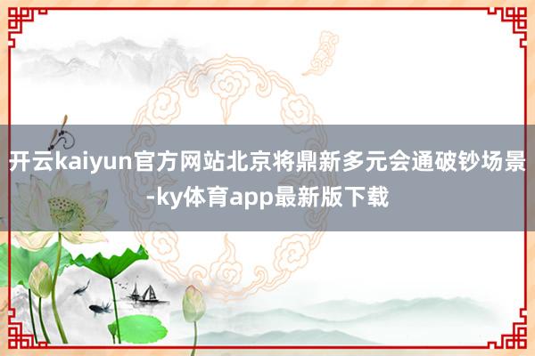 开云kaiyun官方网站北京将鼎新多元会通破钞场景-ky体育app最新版下载