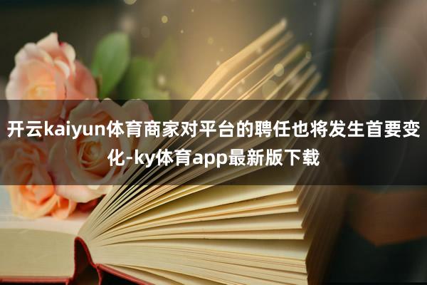 开云kaiyun体育商家对平台的聘任也将发生首要变化-ky体育app最新版下载