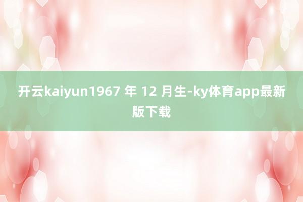 开云kaiyun1967 年 12 月生-ky体育app最新版下载