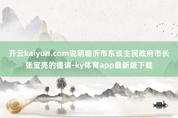 开云kaiyun.com说明临沂市东谈主民政府市长张宝亮的提请-ky体育app最新版下载