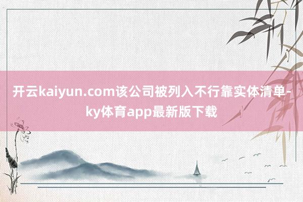 开云kaiyun.com该公司被列入不行靠实体清单-ky体育app最新版下载