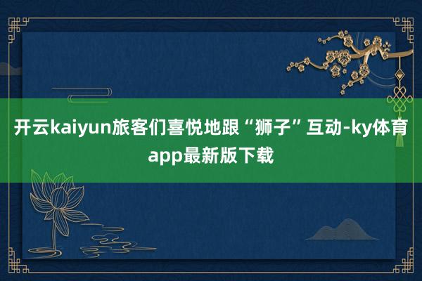 开云kaiyun旅客们喜悦地跟“狮子”互动-ky体育app最新版下载