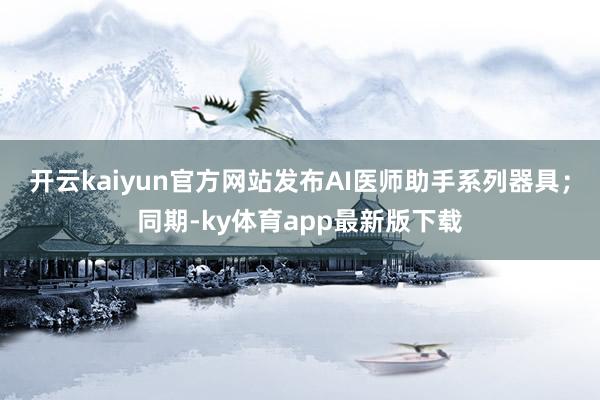 开云kaiyun官方网站发布AI医师助手系列器具；同期-ky体育app最新版下载