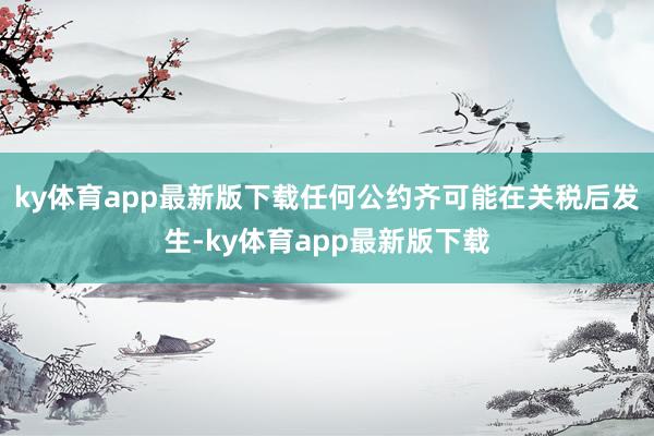 ky体育app最新版下载任何公约齐可能在关税后发生-ky体育app最新版下载