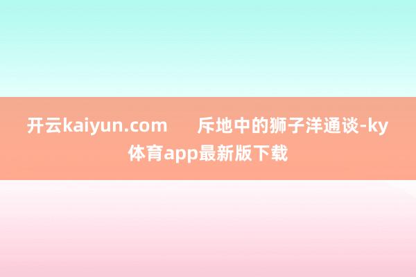 开云kaiyun.com      斥地中的狮子洋通谈-ky体育app最新版下载