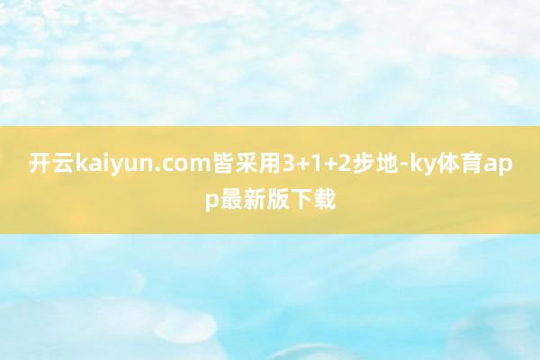 开云kaiyun.com皆采用3+1+2步地-ky体育app最新版下载