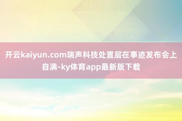 开云kaiyun.com瑞声科技处置层在事迹发布会上自满-ky体育app最新版下载
