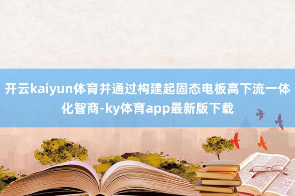 开云kaiyun体育并通过构建起固态电板高下流一体化智商-ky体育app最新版下载