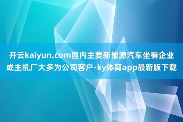 开云kaiyun.com国内主要新能源汽车坐褥企业或主机厂大多为公司客户-ky体育app最新版下载