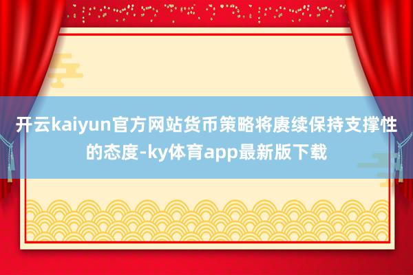 开云kaiyun官方网站　　货币策略将赓续保持支撑性的态度-ky体育app最新版下载