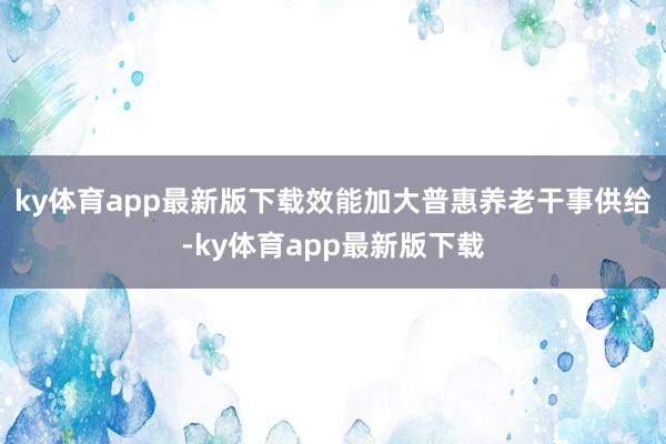 ky体育app最新版下载效能加大普惠养老干事供给-ky体育app最新版下载