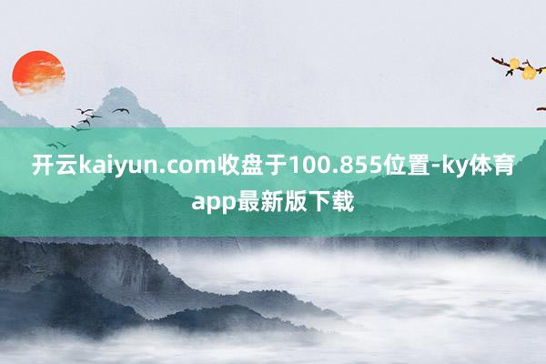 开云kaiyun.com收盘于100.855位置-ky体育app最新版下载