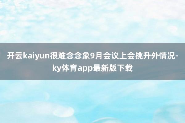开云kaiyun很难念念象9月会议上会挑升外情况-ky体育app最新版下载
