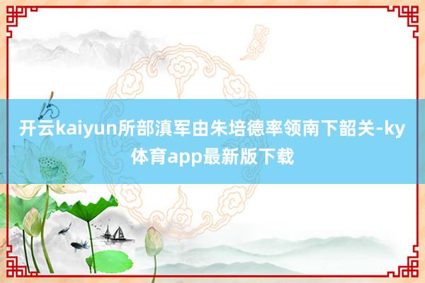 开云kaiyun所部滇军由朱培德率领南下韶关-ky体育app最新版下载