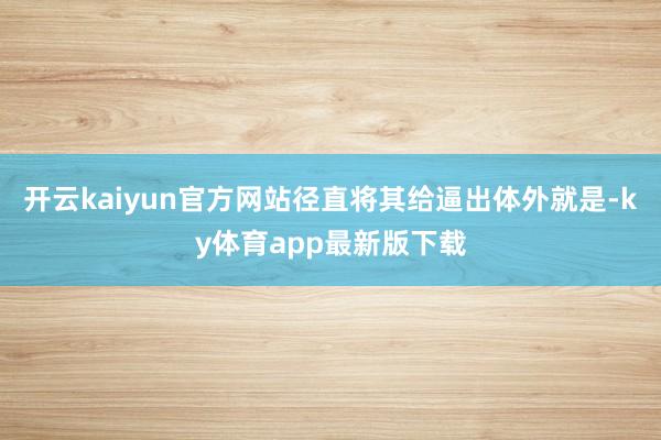 开云kaiyun官方网站径直将其给逼出体外就是-ky体育app最新版下载