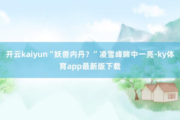 开云kaiyun“妖兽内丹？”凌雪峰眸中一亮-ky体育app最新版下载