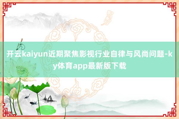 开云kaiyun近期聚焦影视行业自律与风尚问题-ky体育app最新版下载